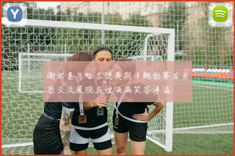 谢尔基与哈兰德奥斯卡鲍勃赛后亲密交流展现友谊满满笑容洋溢