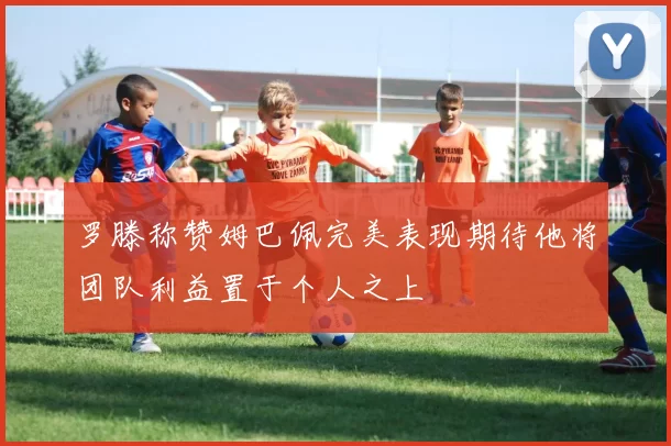 罗滕称赞姆巴佩完美表现期待他将团队利益置于个人之上